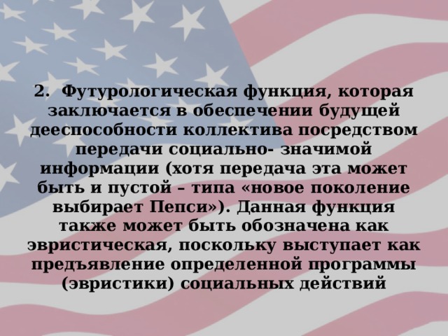 2. Футурологическая функция, которая заключается в обеспечении будущей дееспособности коллектива посредством передачи социально- значимой информации (хотя передача эта может быть и пустой – типа «новое поколение выбирает Пепси»). Данная функция также может быть обозначена как эвристическая, поскольку выступает как предъявление определенной программы (эвристики) социальных действий 