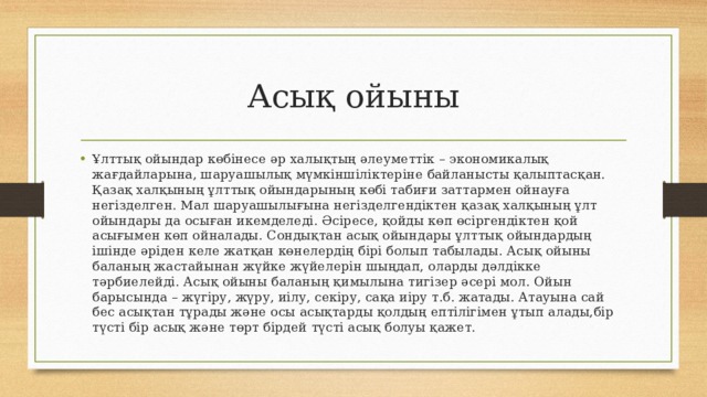 Асық ойыны Ұлттық ойындар көбінесе әр халықтың әлеуметтік – экономикалық жағдайларына, шаруашылық мүмкіншіліктеріне байланысты қалыптасқан. Қазақ халқының ұлттық ойындарының көбі табиғи заттармен ойнауға негізделген. Мал шаруашылығына негізделгендіктен қазақ халқының ұлт ойындары да осыған икемделеді. Әсіресе, қойды көп өсіргендіктен қой асығымен көп ойналады. Сондықтан асық ойындары ұлттық ойындардың ішінде әріден келе жатқан көнелердің бірі болып табылады. Асық ойыны баланың жастайынан жүйке жүйелерін шыңдап, оларды дәлдікке тәрбиелейді. Асық ойыны баланың қимылына тигізер әсері мол. Ойын барысында – жүгіру, жүру, иілу, секіру, сақа иіру т.б. жатады. Атауына сай бес асықтан тұрады және осы асықтарды қолдың ептілігімен ұтып алады,бір түсті бір асық және төрт бірдей түсті асық болуы қажет. 