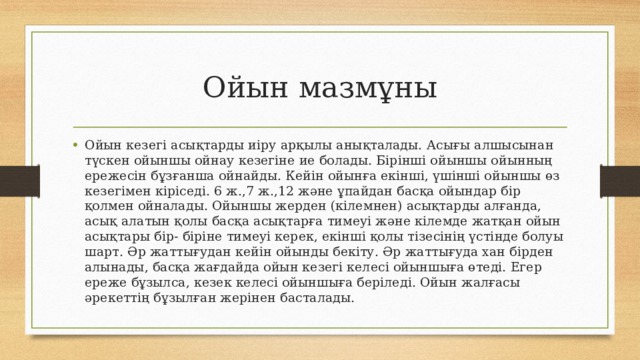 Ойын мазмұны Ойын кезегі асықтарды иіру арқылы анықталады. Асығы алшысынан түскен ойыншы ойнау кезегіне ие болады. Бірінші ойыншы ойынның ережесін бұзғанша ойнайды. Кейін ойынға екінші, үшінші ойыншы өз кезегімен кіріседі. 6 ж.,7 ж.,12 және ұпайдан басқа ойындар бір қолмен ойналады. Ойыншы жерден (кілемнен) асықтарды алғанда, асық алатын қолы басқа асықтарға тимеуі және кілемде жатқан ойын асықтары бір- біріне тимеуі керек, екінші қолы тізесінің үстінде болуы шарт. Әр жаттығудан кейін ойынды бекіту. Әр жаттығуда хан бірден алынады, басқа жағдайда ойын кезегі келесі ойыншыға өтеді. Егер ереже бұзылса, кезек келесі ойыншыға беріледі. Ойын жалғасы әрекеттің бұзылған жерінен басталады. 