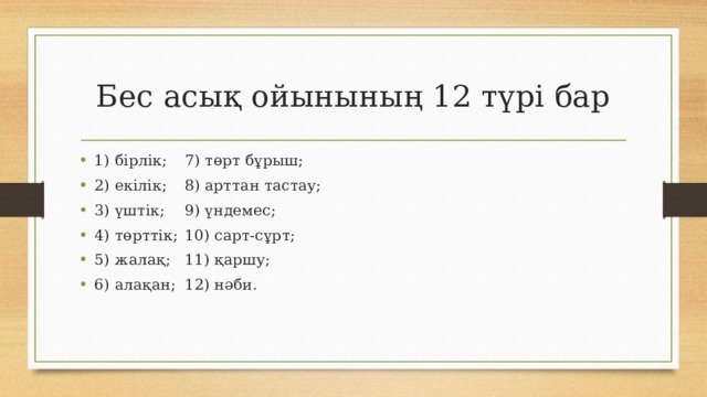 Бес асық ойынының 12 түрі бар 1) бірлік;            7) төрт бұрыш; 2) екілік;             8) арттан тастау; 3) үштік;             9) үндемес; 4) төрттік;            10) сарт-сұрт; 5) жалақ;            11) қаршу; 6) алақан;            12) нәби. 