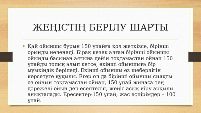 ЖЕҢІСТІҢ БЕРІЛУ ШАРТЫ Қай ойыншы бұрын 150 ұпайға қол жеткізсе, бірінші орынды иеленеді. Бірақ кезек алған бірінші ойыншы ойынды басынан аяғына дейін тоқтамастан ойнап 150 ұпайды толық алып кетсе, екінші ойыншыға бір мүмкіндік беріледі. Екінші ойыншы өз шеберлігін көрсетуге құқылы. Егер ол да бірінші ойыншы сияқты өз ойнын тоқтамастан ойнап, 150 ұпай жинаса тең дәрежелі ойын деп есептеліп, жеңіс асық иіру арқылы анықталады. Ересектер-150 ұпай, жас өспірімдер – 100 ұпай. 