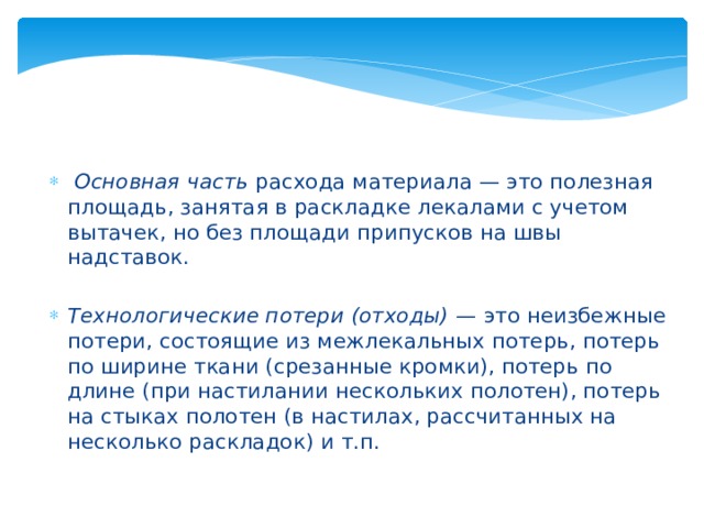   Основная часть  расхода материала — это полезная площадь, занятая в раскладке лекалами с учетом вытачек, но без площади припусков на швы надставок. Технологические потери (отходы) —  это неизбежные потери, состоящие из межлекальных потерь, потерь по ширине ткани (срезанные кромки), потерь по длине (при настилании нескольких полотен), потерь на стыках полотен (в настилах, рассчитанных на несколько раскладок) и т.п. 
