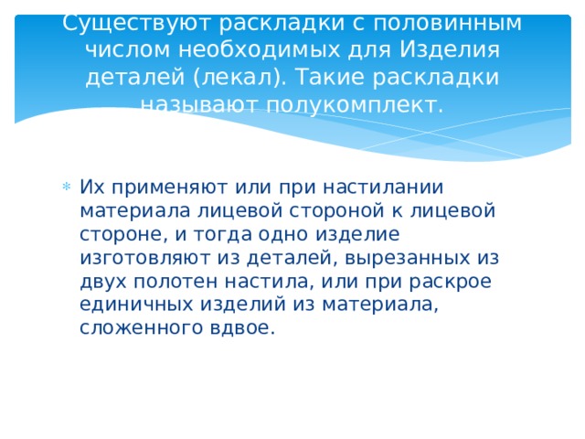 Существуют раскладки с половинным числом необходимых для Изделия деталей (лекал). Такие раскладки называют полукомплект. Их применяют или при настилании материала лицевой стороной к лицевой стороне, и тогда одно изделие изготовляют из деталей, вырезанных из двух полотен настила, или при раскрое единичных изделий из материала, сложенного вдвое. 