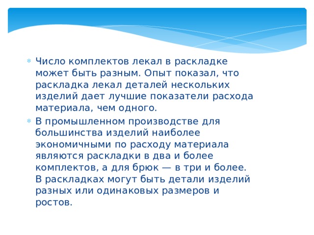 Число комплектов лекал в раскладке может быть разным. Опыт показал, что раскладка лекал деталей нескольких изделий дает лучшие показатели расхода материала, чем одного. В промышленном производстве для большинства изделий наиболее экономичными по расходу материала являются раскладки в два и более комплектов, а для брюк — в три и более. В раскладках могут быть детали изделий разных или одинаковых размеров и ростов. 