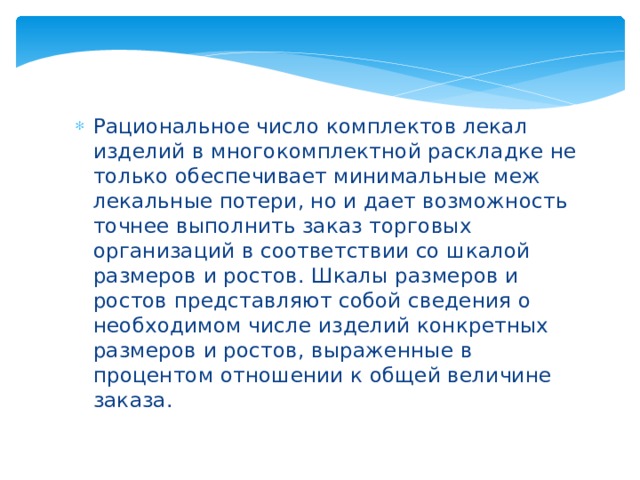 Рациональное число комплектов лекал изделий в многокомплектной раскладке не только обеспечивает минимальные меж лекальные потери, но и дает возможность точнее выполнить заказ торговых организаций в соответствии со шкалой размеров и ростов. Шкалы размеров и ростов представляют собой сведения о необходимом числе изделий конкретных размеров и ростов, выраженные в процентом отношении к общей величине заказа. 