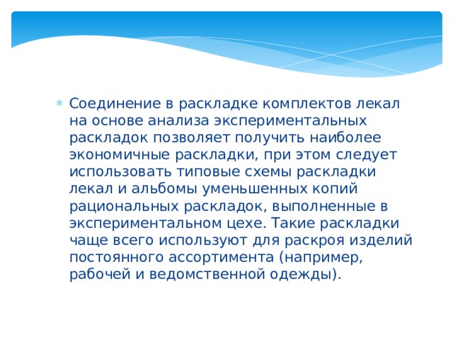 Соединение в раскладке комплектов лекал на основе анализа экспериментальных раскладок позволяет получить наиболее экономичные раскладки, при этом следует использовать типовые схемы раскладки лекал и альбомы уменьшенных копий рациональных раскладок, выполненные в экспериментальном цехе. Такие раскладки чаще всего используют для раскроя изделий постоянного ассортимента (например, рабочей и ведомственной одежды). 
