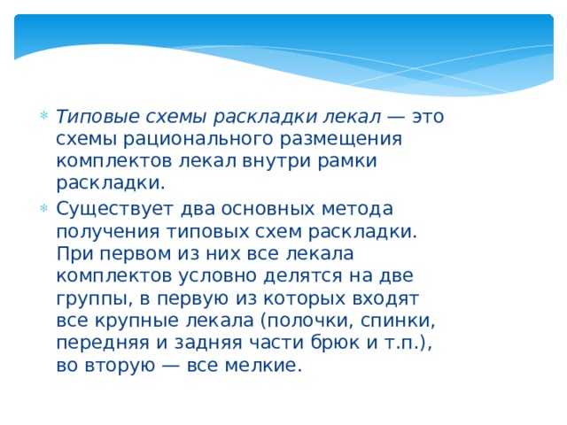 Типовые схемы раскладки лекал —  это схемы рационального размещения комплектов лекал внутри рамки раскладки. Существует два основных метода получения типовых схем раскладки. При первом из них все лекала комплектов условно делятся на две группы, в первую из которых входят все крупные лекала (полочки, спинки, передняя и задняя части брюк и т.п.), во вторую — все мелкие. 