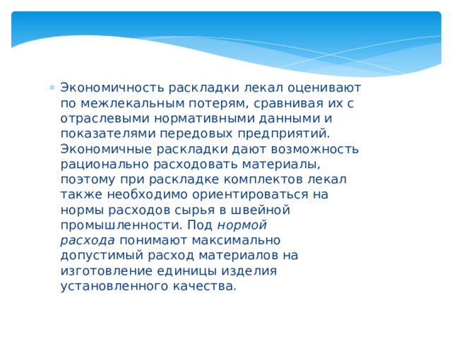 Экономичность раскладки лекал оценивают по межлекальным потерям, сравнивая их с отраслевыми нормативными данными и показателями передовых предприятий. Экономичные раскладки дают возможность рационально расходовать материалы, поэтому при раскладке комплектов лекал также необходимо ориентироваться на нормы расходов сырья в швейной промышленности. Под  нормой расхода  понимают максимально допустимый расход материалов на изготовление единицы изделия установленного качества. 