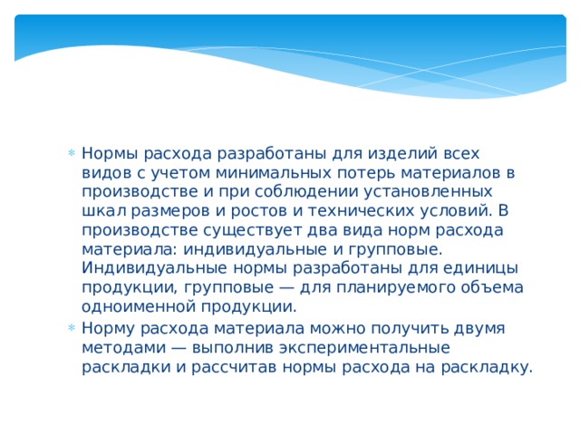 Нормы расхода разработаны для изделий всех видов с учетом минимальных потерь материалов в производстве и при соблюдении установленных шкал размеров и ростов и технических условий. В производстве существует два вида норм расхода материала: индивидуальные и групповые. Индивидуальные нормы разработаны для единицы продукции, групповые — для планируемого объема одноименной продукции. Норму расхода материала можно получить двумя методами — выполнив экспериментальные раскладки и рассчитав нормы расхода на раскладку. 