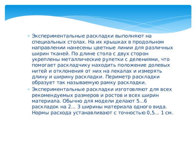 Экспериментальные раскладки выполняют на специальных столах. На их крышках в продольном направлении нанесены цветные линии для различных ширин тканей. По длине стола с двух сторон укреплены металлические рулетки с делениями, что помогает раскладчику находить положение долевых нитей и отклонения от них на лекалах и измерять длину и ширину раскладки. Периметр раскладки образует так называемую рамку раскладки. Экспериментальные раскладки изготовляют для всех рекомендуемых размеров и ростов и всех ширин материала. Обычно для модели делают 5...6 раскладок на 2... 3 ширины материала одного вида. Нормы расхода устанавливают с точностью 0,5... 1 см. 