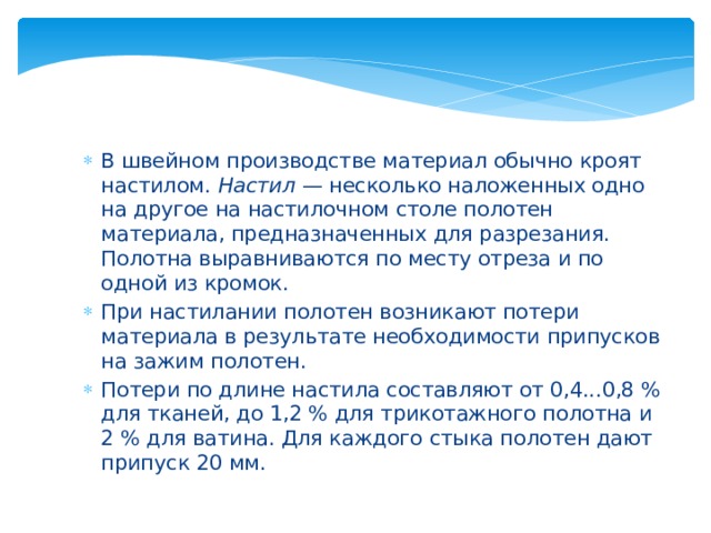 В швейном производстве материал обычно кроят настилом.  Настил —  несколько наложенных одно на другое на настилочном столе полотен материала, предназначенных для разрезания. Полотна выравниваются по месту отреза и по одной из кромок. При настилании полотен возникают потери материала в результате необходимости припусков на зажим полотен. Потери по длине настила составляют от 0,4...0,8 % для тканей, до 1,2 % для трикотажного полотна и 2 % для ватина. Для каждого стыка полотен дают припуск 20 мм. 