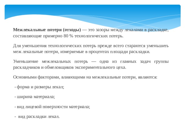 Межлекальные потери (отходы) — это зазоры между лекалами в раскладке, составляющие примерно 80 % технологических потерь. Для уменьшения технологических потерь прежде всего стараются уменьшить меж лекальные потери, измеряемые в процентах площади раскладки. Уменьшение межлекальных потерь — одна из главных задач группы раскладчиков и обмеловщиков экспериментального цеха. Основными факторами, влияющими на межлекальные потери, являются:  - форма и размеры лекал;  - ширина материала;  - вид лицевой поверхности материала;  - вид раскладки лекал. 