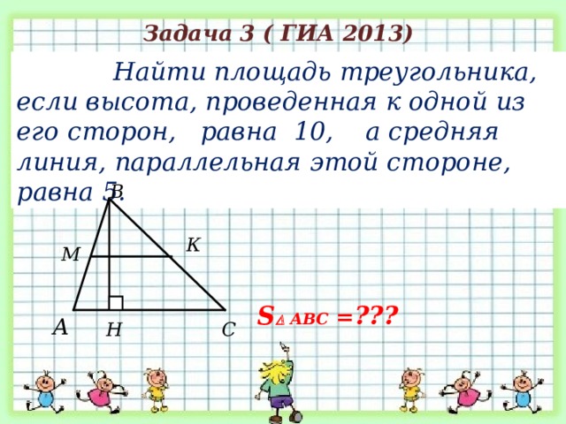 Задача 3 ( ГИА 2013)  Найти площадь треугольника, если высота, проведенная к одной из его сторон, равна 10, а средняя линия, параллельная этой стороне, равна 5. В К М S   АВС = ??? А Н С 