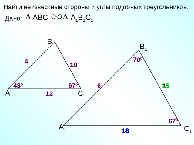 Найти неизвестные стороны и углы подобных треугольников. А 1 В 1 С 1 ABC Дано: В В 1 70 0 70 0 4 10 6 67 0 43 0 15 43 0 А С 12 67 0 А 1 С 1 18 