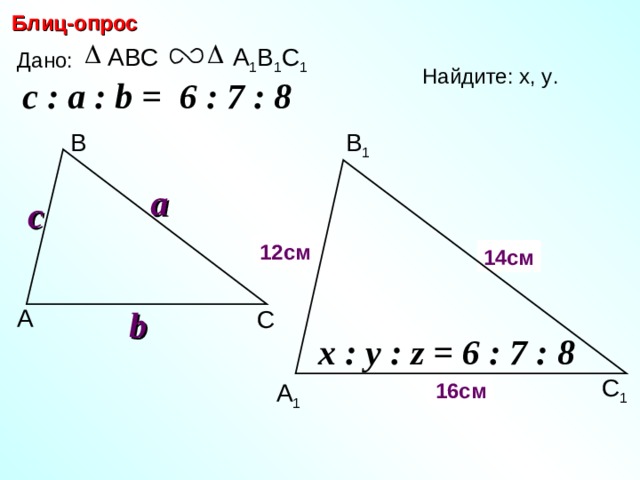 Блиц-опрос А 1 В 1 С 1 ABC Дано: Найдите: х, у .  c : a : b = 6 : 7 : 8  В 1 В a c х 12 см 14 см y b А С С.М. Саврасова, Г.А. Ястребинецкий «Упражнения по планиметрии на готовых чертежах» x : y : z = 6 : 7 : 8  С 1 16 см А 1 23 