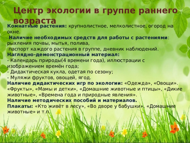 Центр экологии в группе раннего возраста Комнатные растения: крупнолистное, мелколистное, огород на окне.   Наличие необходимых средств для работы с растениями : рыхления почвы, мытья, полива,  паспорт каждого растения в группе, дневник наблюдений.  Наглядно-демонстрационный материал:  - Календарь природы(4 времени года), иллюстрации с изображением времён года;  - Дидактическая кукла, одетая по сезону;  - Муляжи фруктов, овощей, ягод.  Наличие дидактических игр по экологии: «Одежда», «Овощи». «Фрукты», «Мамы и детки», «Домашние животные и птицы», «Дикие животные», «Времена года и природные явления».  Наличие методических пособий и материалов.  Плакаты: «Кто живёт в лесу», «Во дворе у бабушки», «Домашние животные» и т.п. 