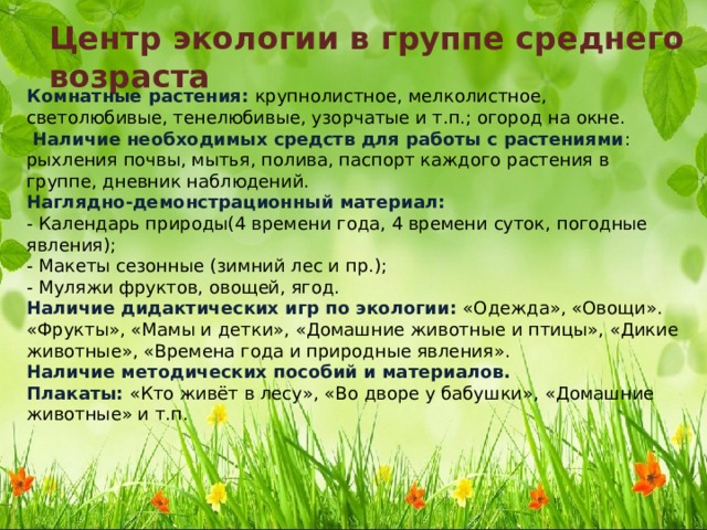 Центр экологии в группе среднего возраста Комнатные растения: крупнолистное, мелколистное, светолюбивые, тенелюбивые, узорчатые и т.п.; огород на окне.   Наличие необходимых средств для работы с растениями : рыхления почвы, мытья, полива, паспорт каждого растения в группе, дневник наблюдений.  Наглядно-демонстрационный материал:  - Календарь природы(4 времени года, 4 времени суток, погодные явления);  - Макеты сезонные (зимний лес и пр.);  - Муляжи фруктов, овощей, ягод.  Наличие дидактических игр по экологии: «Одежда», «Овощи». «Фрукты», «Мамы и детки», «Домашние животные и птицы», «Дикие животные», «Времена года и природные явления».  Наличие методических пособий и материалов.  Плакаты: «Кто живёт в лесу», «Во дворе у бабушки», «Домашние животные» и т.п. 