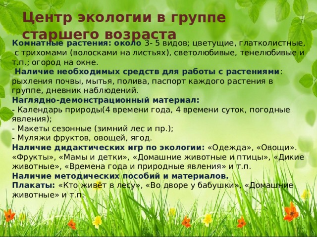 Центр экологии в группе старшего возраста Комнатные растения: около 3- 5 видов; цветущие, глатколистные, с трихомами (волосками на листьях), светолюбивые, тенелюбивые и т.п.; огород на окне.   Наличие необходимых средств для работы с растениями : рыхления почвы, мытья, полива, паспорт каждого растения в группе, дневник наблюдений.  Наглядно-демонстрационный материал:  - Календарь природы(4 времени года, 4 времени суток, погодные явления);  - Макеты сезонные (зимний лес и пр.);  - Муляжи фруктов, овощей, ягод.  Наличие дидактических игр по экологии: «Одежда», «Овощи». «Фрукты», «Мамы и детки», «Домашние животные и птицы», «Дикие животные», «Времена года и природные явления» и т.п.  Наличие методических пособий и материалов.  Плакаты: «Кто живёт в лесу», «Во дворе у бабушки», «Домашние животные» и т.п. 