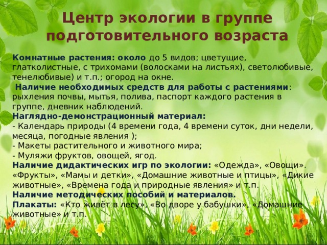 Центр экологии в группе подготовительного возраста Комнатные растения: около до 5 видов; цветущие, глатколистные, с трихомами (волосками на листьях), светолюбивые, тенелюбивые) и т.п.; огород на окне.   Наличие необходимых средств для работы с растениями : рыхления почвы, мытья, полива, паспорт каждого растения в группе, дневник наблюдений.  Наглядно-демонстрационный материал:  - Календарь природы (4 времени года, 4 времени суток, дни недели, месяца, погодные явления );  - Макеты растительного и животного мира;  - Муляжи фруктов, овощей, ягод.  Наличие дидактических игр по экологии: «Одежда», «Овощи». «Фрукты», «Мамы и детки», «Домашние животные и птицы», «Дикие животные», «Времена года и природные явления» и т.п.  Наличие методических пособий и материалов.  Плакаты: «Кто живёт в лесу», «Во дворе у бабушки», «Домашние животные» и т.п. 