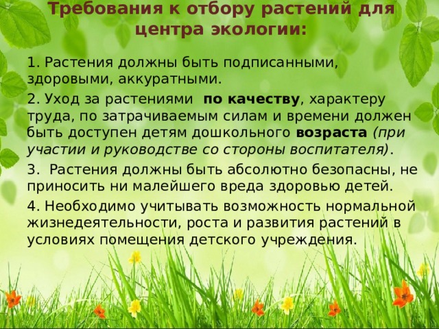 Требования к отбору растений для центра экологии: 1. Растения должны быть подписанными, здоровыми, аккуратными. 2. Уход за растениями  по качеству , характеру труда, по затрачиваемым силам и времени должен быть доступен детям дошкольного  возраста  (при участии и руководстве со стороны воспитателя) . 3. Растения должны быть абсолютно безопасны, не приносить ни малейшего вреда здоровью детей. 4. Необходимо учитывать возможность нормальной жизнедеятельности, роста и развития растений в условиях помещения детского учреждения. 