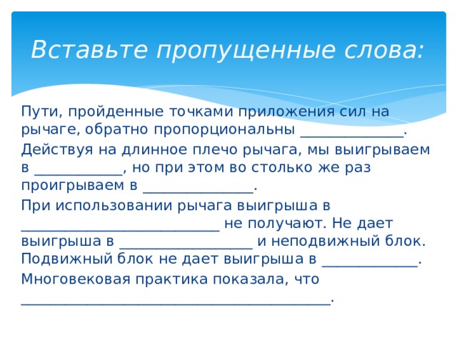 Вставьте пропущенные слова: Пути, пройденные точками приложения сил на рычаге, обратно пропорциональны ______________. Действуя на длинное плечо рычага, мы выигрываем в ____________, но при этом во столько же раз проигрываем в _______________. При использовании рычага выигрыша в ___________________________ не получают. Не дает выигрыша в __________________ и неподвижный блок. Подвижный блок не дает выигрыша в _____________. Многовековая практика показала, что __________________________________________. 