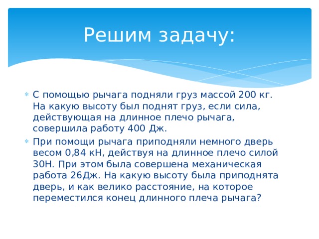 Решим задачу: С помощью рычага подняли груз массой 200 кг. На какую высоту был поднят груз, если сила, действующая на длинное плечо рычага, совершила работу 400 Дж. При помощи рычага приподняли немного дверь весом 0,84 кН, действуя на длинное плечо силой 30Н. При этом была совершена механическая работа 26Дж. На какую высоту была приподнята дверь, и как велико расстояние, на которое переместился конец длинного плеча рычага? 