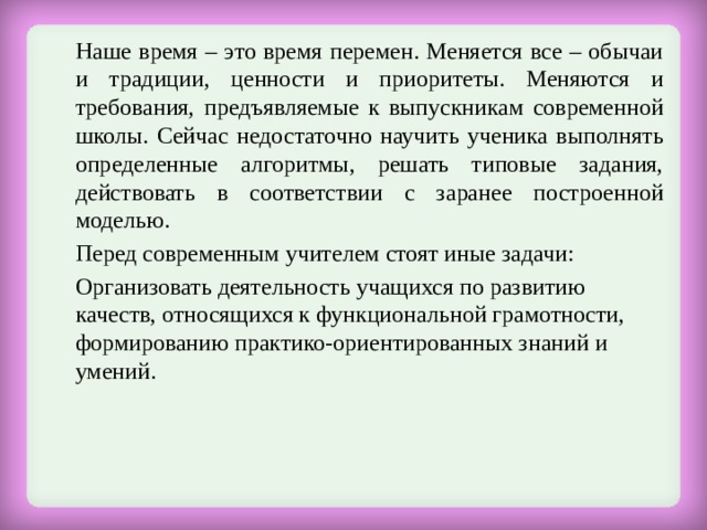  Наше время – это время перемен. Меняется все – обычаи и традиции, ценности и приоритеты. Меняются и требования, предъявляемые к выпускникам современной школы. Сейчас недостаточно научить ученика выполнять определенные алгоритмы, решать типовые задания, действовать в соответствии с заранее построенной моделью.  Перед современным учителем стоят иные задачи:   Организовать деятельность учащихся по развитию качеств, относящихся к функциональной грамотности, формированию практико-ориентированных знаний и умений. 