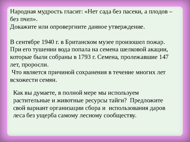 Народная мудрость гласит: «Нет сада без пасеки, а плодов – без пчел». Докажите или опровергните данное утверждение. В сентябре 1940 г. в Британском музее произошел пожар. При его тушении вода попала на семена шелковой акации, которые были собраны в 1793 г. Семена, пролежавшие 147 лет, проросли.  Что является причиной сохранения в течение многих лет всхожести семян. Как вы думаете, в полной мере мы используем растительные и животные ресурсы тайги? Предложите свой вариант организации сбора и использования даров леса без ущерба самому лесному сообществу. 