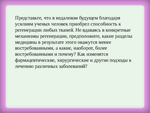 Представьте, что в недалеком будущем благодаря усилиям ученых человек приобрел способность к регенерации любых тканей. Не вдаваясь в конкретные механизмы регенерации, предположите, какие разделы медицины в результате этого окажутся менее востребованными, а какие, наоборот, более востребованными и почему? Как изменятся фармацевтические, хирургические и другие подходы к лечению различных заболеваний?   