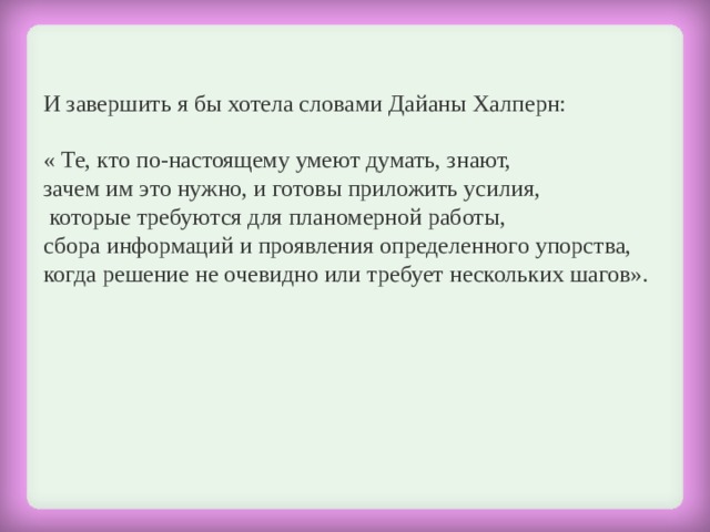 И завершить я бы хотела словами Дайаны Халперн:  « Те, кто по-настоящему умеют думать, знают, зачем им это нужно, и готовы приложить усилия,  которые требуются для планомерной работы, сбора информаций и проявления определенного упорства, когда решение не очевидно или требует нескольких шагов». 