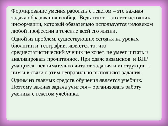  Формирование умения работать с текстом – это важная задача образования вообще. Ведь текст – это тот источник информации, который обязательно используется человеком любой профессии в течение всей его жизни.  Одной из проблем, существующих сегодня на уроках биологии и географии, является то, что среднестатистический ученик не хочет, не умеет читать и анализировать прочитанное. При сдаче экзаменов  и ВПР учащиеся  невнимательно читают задания и инструкции к ним и в связи с этим неправильно выполняют задания.  Одним из главных средств обучения является учебник. Поэтому важная задача учителя – организовать работу ученика с текстом учебника. 