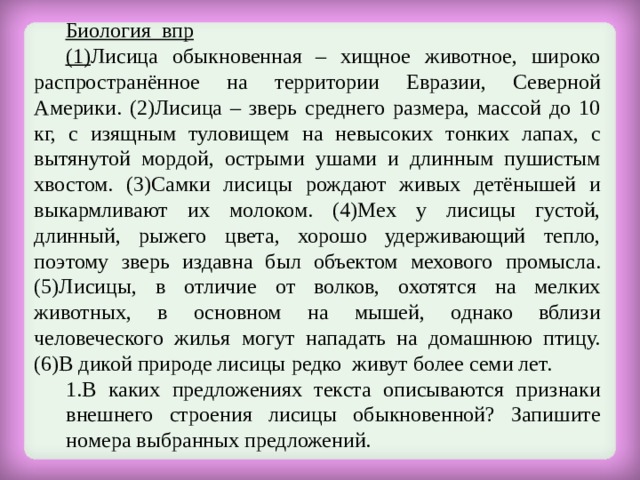 Биология впр (1) Лисица обыкновенная – хищное животное, широко распространённое на территории Евразии, Северной Америки. (2)Лисица – зверь среднего размера, массой до 10 кг, с изящным туловищем на невысоких тонких лапах, с вытянутой мордой, острыми ушами и длинным пушистым хвостом. (3)Самки лисицы рождают живых детёнышей и выкармливают их молоком. (4)Мех у лисицы густой, длинный, рыжего цвета, хорошо удерживающий тепло, поэтому зверь издавна был объектом мехового промысла. (5)Лисицы, в отличие от волков, охотятся на мелких животных, в основном на мышей, однако вблизи человеческого жилья могут нападать на домашнюю птицу. (6)В дикой природе лисицы редко живут более семи лет. В каких предложениях текста описываются признаки внешнего строения лисицы обыкновенной? Запишите номера выбранных предложений. В каких предложениях текста описываются признаки внешнего строения лисицы обыкновенной? Запишите номера выбранных предложений. 