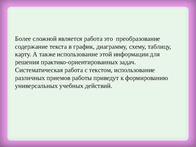 Более сложной является работа это  преобразование содержание текста в график, диаграмму, схему, таблицу, карту. А также использование этой информации для решения практико-ориентированных задач.  Систематическая работа с текстом, использование различных приемов работы приведут к формированию универсальных учебных действий. 