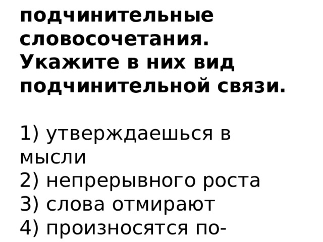 11. Выпишите только подчинительные словосочетания. Укажите в них вид подчинительной связи.   1) утверждаешься в мысли  2) непрерывного роста  3) слова отмирают  4) произносятся по-другому 