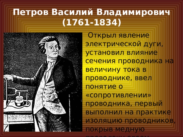 Петров Василий Владимирович  (1761-1834)  Открыл явление электрической дуги, установил влияние сечения проводника на величину тока в проводнике, ввел понятие о «сопротивлении» проводника, первый выполнил на практике изоляцию проводников, покрыв медную проволоку слоем сургуча. 