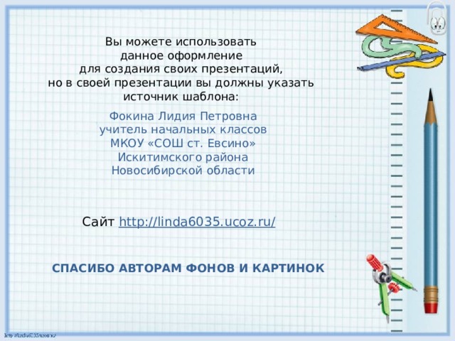 Вы можете использовать данное оформление для создания своих презентаций, но в своей презентации вы должны указать источник шаблона: Фокина Лидия Петровна учитель начальных классов МКОУ «СОШ ст. Евсино» Искитимского района Новосибирской области Сайт http://linda6035.ucoz.ru/  СПАСИБО АВТОРАМ ФОНОВ И КАРТИНОК 