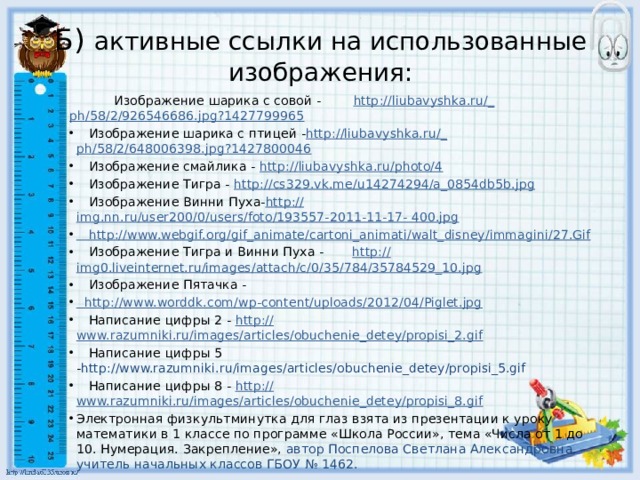 Б) активные ссылки на использованные изображения:  Изображение шарика с совой - http ://liubavyshka.ru/_ ph/58/2/926546686.jpg?1427799965  Изображение шарика с птицей - http ://liubavyshka.ru/_ ph/58/2/648006398.jpg?1427800046  Изображение смайлика - http:// liubavyshka.ru/photo/4  Изображение Тигра - http://cs329.vk.me/u14274294/a_0854db5b.jpg  Изображение Винни Пуха- http :// img.nn.ru/user200/0/users/foto/193557-2011-11-17-  400.jpg  http ://www.webgif.org/gif_animate/cartoni_animati/walt_disney/immagini/27.Gif  Изображение Тигра и Винни Пуха - http :// img0.liveinternet.ru/images/attach/c/0/35/784/35784529_10.jpg  Изображение Пятачка -  http :// www.worddk.com/wp-content/uploads/2012/04/Piglet.jpg  Написание цифры 2 - http:// www.razumniki.ru/images/articles/obuchenie_detey/propisi_2.gif  Написание цифры 5 - http://www.razumniki.ru/images/articles/obuchenie_detey/propisi_5.gif  Написание цифры 8 - http:// www.razumniki.ru/images/articles/obuchenie_detey/propisi_8.gif Электронная физкультминутка для глаз взята из презентации к уроку математики в 1 классе по программе «Школа России», тема «Числа от 1 до 10. Нумерация. Закрепление», автор Поспелова Светлана Александровна, учитель начальных классов ГБОУ № 1462. 22 