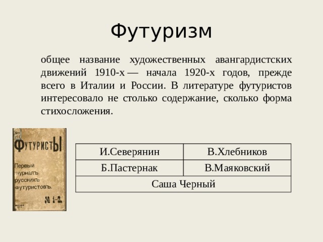 Футуризм общее название художественных авангардистских движений 1910-х — начала 1920-х годов, прежде всего в Италии и России. В литературе футуристов интересовало не столько содержание, сколько форма стихосложения. И.Северянин Б.Пастернак В.Хлебников Саша Черный В.Маяковский 