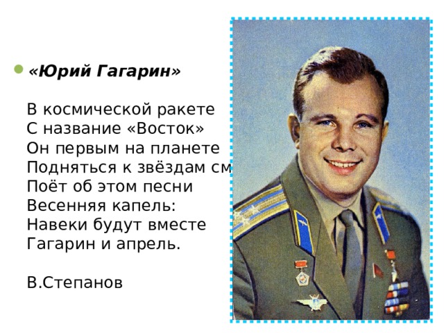 «Юрий Гагарин»   В космической ракете  С название «Восток»  Он первым на планете  Подняться к звёздам смог.  Поёт об этом песни  Весенняя капель:  Навеки будут вместе  Гагарин и апрель.   В.Степанов   