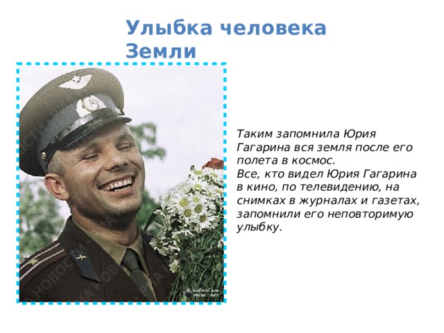 Улыбка человека Земли  Таким запомнила Юрия Гагарина вся земля после его полета в космос. Все, кто видел Юрия Гагарина в кино, по телевидению, на снимках в журналах и газетах, запомнили его неповторимую улыбку.  