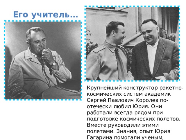 Его учитель… Крупнейший конструктор ракетно-космических систем академик Сергей Павлович Королев по-отечески любил Юрия. Они работали всегда рядом при подготовке космических полетов. Вместе руководили этими полетами. Знания, опыт Юрия Гагарина помогали ученым, конструкторам, космонавтам. 