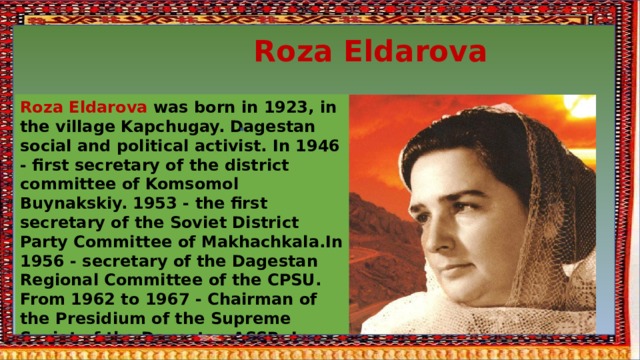  Roza Eldarova Roza Eldarova was born in 1923, in the village Kapchugay. Dagestan social and political activist. In 1946 - first secretary of the district committee of Komsomol Buynakskiy. 1953 - the first secretary of the Soviet District Party Committee of Makhachkala.In 1956 - secretary of the Dagestan Regional Committee of the CPSU. From 1962 to 1967 - Chairman of the Presidium of the Supreme Soviet of the Dagestan ASSR. In 1963-1971 - Deputy of the Supreme Soviet of the RSFSR.In 1983-1989 headed the department awards of the Presidium of the SS of the USSR 
