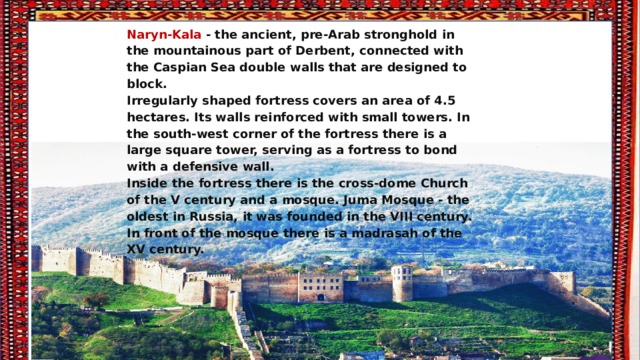 Naryn-Kala - the ancient, pre-Arab stronghold in the mountainous part of Derbent, connected with the Caspian Sea double walls that are designed to block. Irregularly shaped fortress covers an area of 4.5 hectares. Its walls reinforced with small towers. In the south-west corner of the fortress there is a large square tower, serving as a fortress to bond with a defensive wall. Inside the fortress there is the cross-dome Church of the V century and a mosque. Juma Mosque - the oldest in Russia, it was founded in the VIII century. In front of the mosque there is a madrasah of the XV century. 