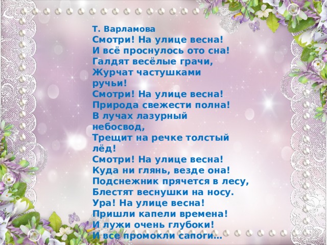 Т. Варламова  Смотри! На улице весна!  И всё проснулось ото сна!  Галдят весёлые грачи,  Журчат частушками ручьи!                    Смотри! На улице весна!  Природа свежести полна!  В лучах лазурный небосвод,                      Трещит на речке толстый лёд!  Смотри! На улице весна!  Куда ни глянь, везде она!  Подснежник прячется в лесу,  Блестят веснушки на носу.  Ура! На улице весна!  Пришли капели времена!  И лужи очень глубоки!  И все промокли сапоги… 