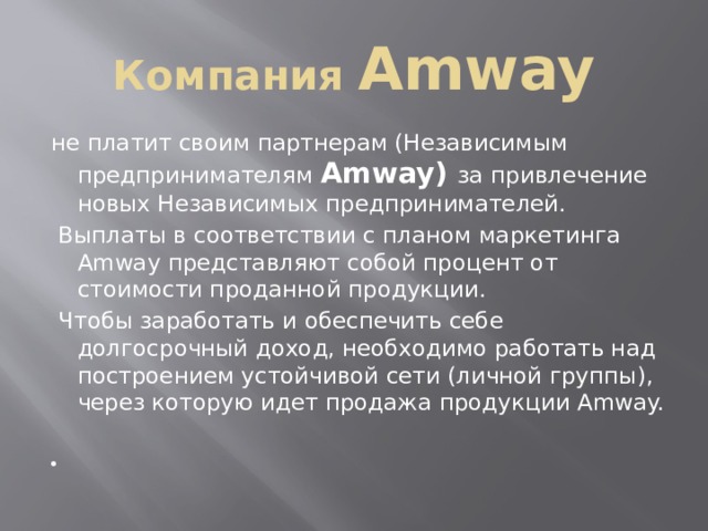 Компания Amway не платит своим партнерам (Независимым предпринимателям Amway) за привлечение новых Независимых предпринимателей.  Выплаты в соответствии с планом маркетинга Amway представляют собой процент от стоимости проданной продукции.  Чтобы заработать и обеспечить себе долгосрочный доход, необходимо работать над построением устойчивой сети (личной группы), через которую идет продажа продукции Amway. 