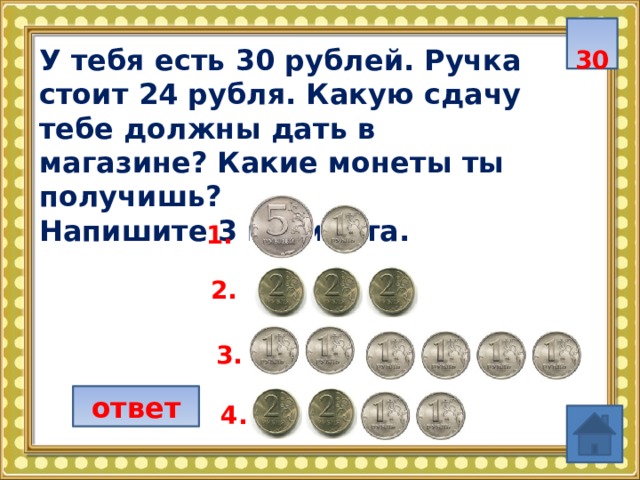  30 У тебя есть 30 рублей. Ручка стоит 24 рубля. Какую сдачу тебе должны дать в магазине? Какие монеты ты получишь? Напишите 3 варианта.  1. 2. 3. ответ 4. 