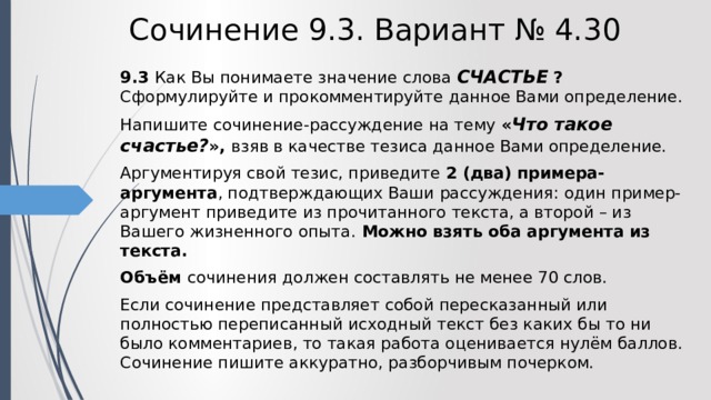 Сочинение 9.3. Вариант № 4.30 9.3  Как Вы понимаете значение слова СЧАСТЬЕ  ? Сформулируйте и прокомментируйте данное Вами определение. Напишите сочинение-рассуждение на тему « Что такое счастье? », взяв в качестве тезиса данное Вами определение. Аргументируя свой тезис, приведите 2 (два) примера-аргумента , подтверждающих Ваши рассуждения: один пример-аргумент приведите из прочитанного текста, а второй – из Вашего жизненного опыта. Можно взять оба аргумента из текста. Объём сочинения должен составлять не менее 70 слов. Если сочинение представляет собой пересказанный или полностью переписанный исходный текст без каких бы то ни было комментариев, то такая работа оценивается нулём баллов. Сочинение пишите аккуратно, разборчивым почерком. 