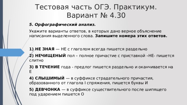 Тестовая часть ОГЭ. Практикум. Вариант № 4.30 5. Орфографический анализ. Укажите варианты ответов, в которых дано верное объяснение написания выделенного слова. Запишите номера этих ответов.  1) НЕ ЗНАЯ — НЕ с глаголом всегда пишется раздельно 2) НЕЧИЩЕНЫЙ пол – полное причастие с приставкой –НЕ- пишется слитно 3) В ТЕЧЕНИЕ года - предлог пишется раздельно и оканчивается на Е 4) СЛЫШИМЫЙ — в суффиксе страдательного причастия, образованного от глагола I спряжения, пишется буквы И 5) ДЕВЧОНКА — в суффиксе существительного после шипящего под ударением пишется О 