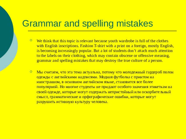 Grammar and spelling mistakes We think that this topic is relevant because youth wardrobe is full of the clothes with English inscriptions. Fashion T-shirt with a print on a foreign, mostly English, is becoming increasingly popular. But a lot of students don’t attach much attention to the labels on their clothing, which may contain obscene or offensive meaning, grammar and spelling mistakes that may destroy the true culture of a person. Мы считаем, что эта тема актуальна, потому что молодежный гардероб полон одежды с английскими надписями. Модная футболка с принтом на иностранном, в основном английском языке, становится все более популярной. Но многие студенты не придают особого значения этикеткам на своей одежде, которые могут содержать непристойный или оскорбительный смысл, грамматические и орфографические ошибки, которые могут разрушить истинную культуру человека. 