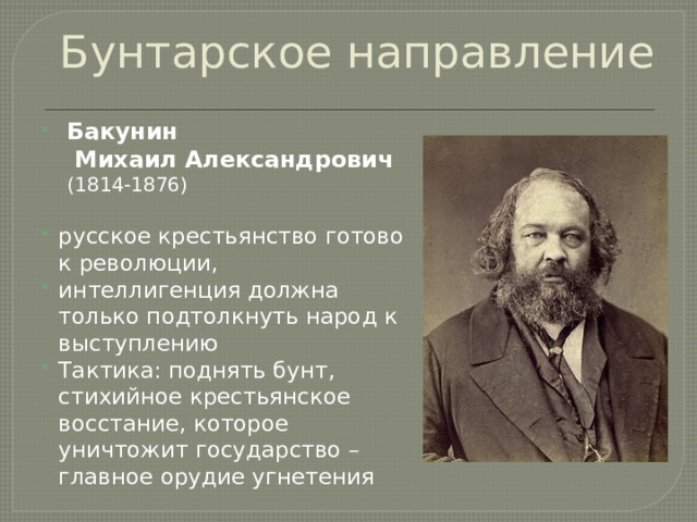 Бунтарское направление  Бакунин  Михаил Александрович  (1814-1876) русское крестьянство готово к революции, интеллигенция должна только подтолкнуть народ к выступлению Тактика: поднять бунт, стихийное крестьянское восстание, которое уничтожит государство – главное орудие угнетения  